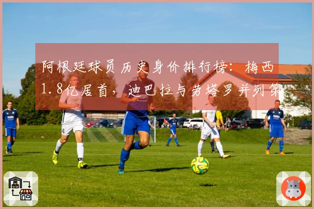 阿根廷球员历史身价排行榜：梅西1.8亿居首，迪巴拉与劳塔罗并列第二