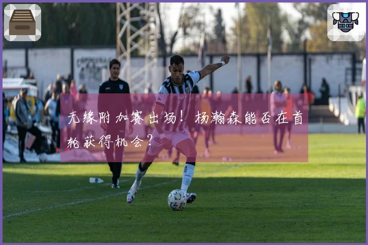 无缘附加赛出场！杨瀚森能否在首轮获得机会？