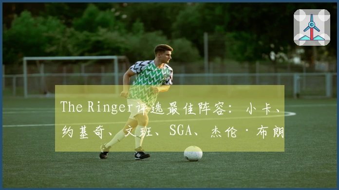 The Ringer评选最佳阵容：小卡、约基奇、文班、SGA、杰伦·布朗