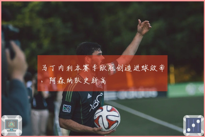 马丁内利本赛季欧冠创造进球效率，阿森纳队史新高